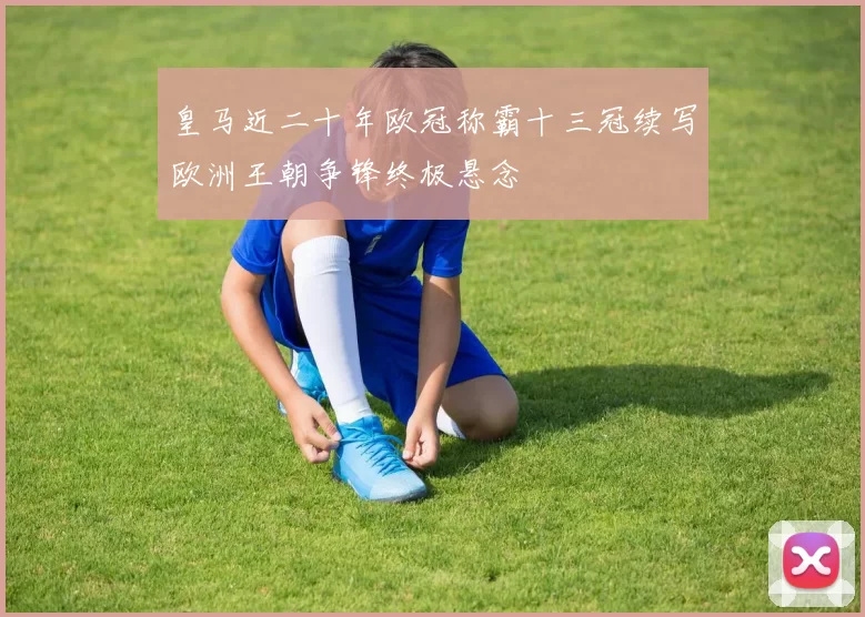 皇马近二十年欧冠称霸十三冠续写欧洲王朝争锋终极悬念