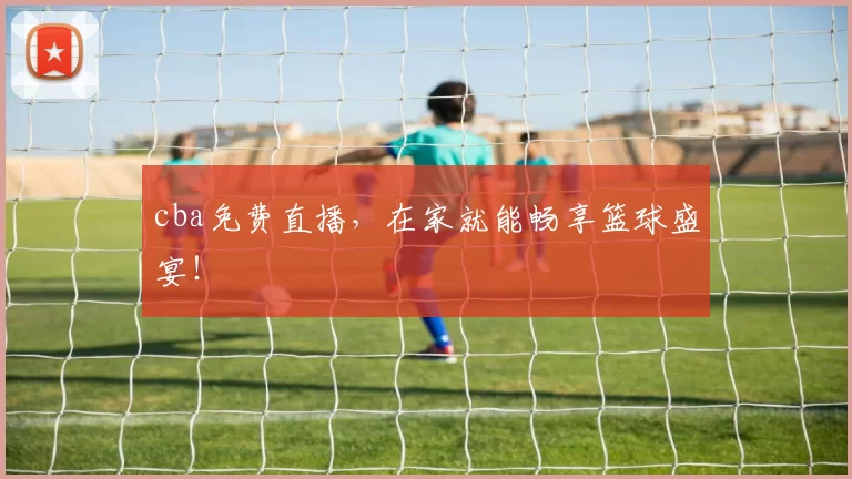 cba免费直播,在家就能畅享篮球盛宴!