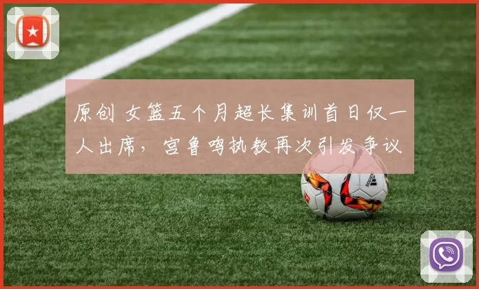 原创 女篮五个月超长集训首日仅一人出席，宫鲁鸣执教再次引发争议