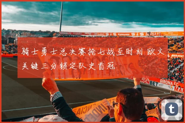 骑士勇士总决赛抢七战至时刻 欧文关键三分锁定队史首冠