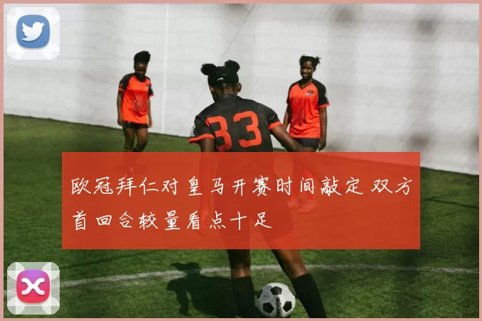 欧冠拜仁对皇马开赛时间敲定 双方首回合较量看点十足