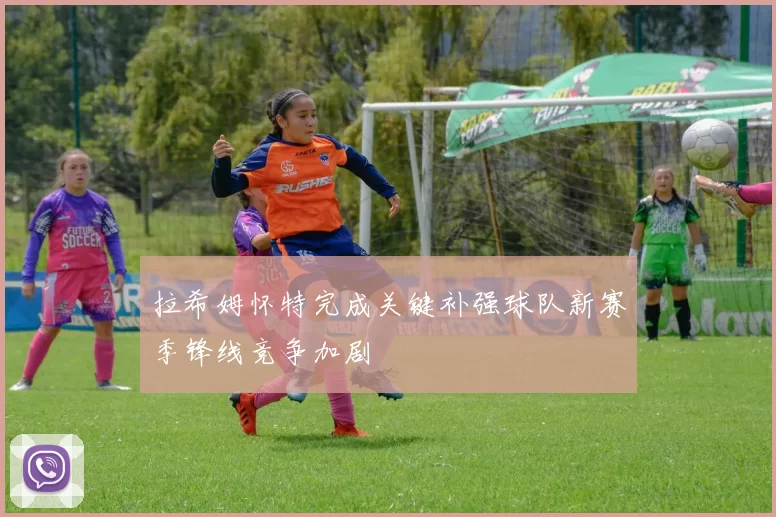 拉希姆怀特完成关键补强球队新赛季锋线竞争加剧