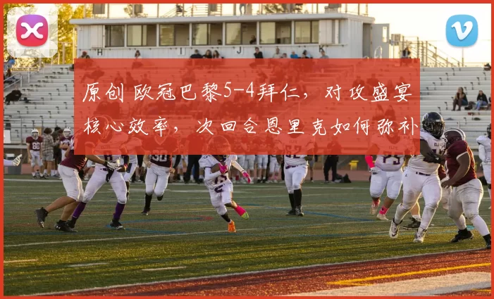 原创 欧冠巴黎5-4拜仁，对攻盛宴核心效率，次回合恩里克如何弥补短板