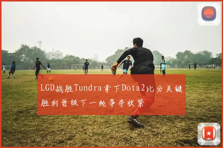 LGD战胜Tundra拿下Dota2比分关键胜利晋级下一轮争夺收紧