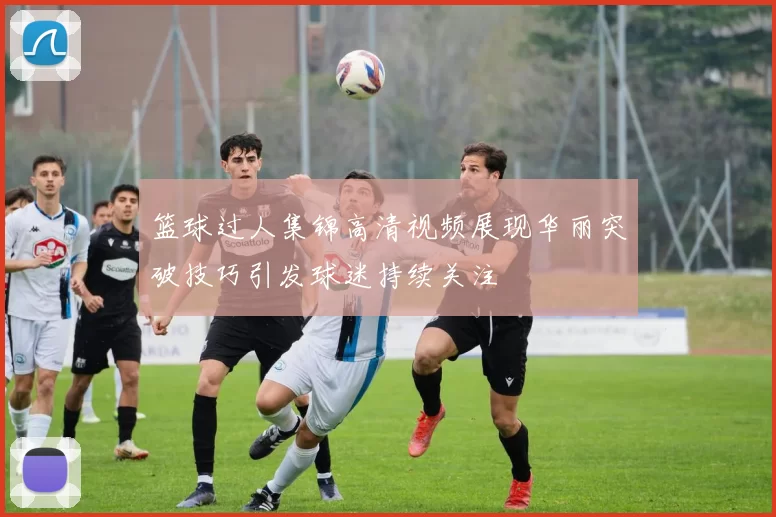 篮球过人集锦高清视频展现华丽突破技巧引发球迷持续关注