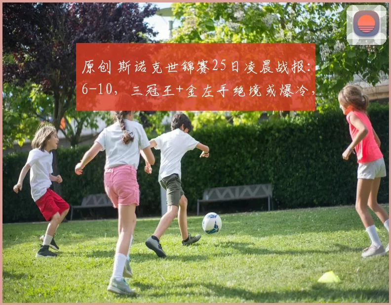 原创 斯诺克世锦赛25日凌晨战报：6-10，三冠王+金左手绝境或爆冷，霍师傅强势