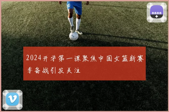 2024开学第一课聚焦中国女篮新赛季备战引发关注