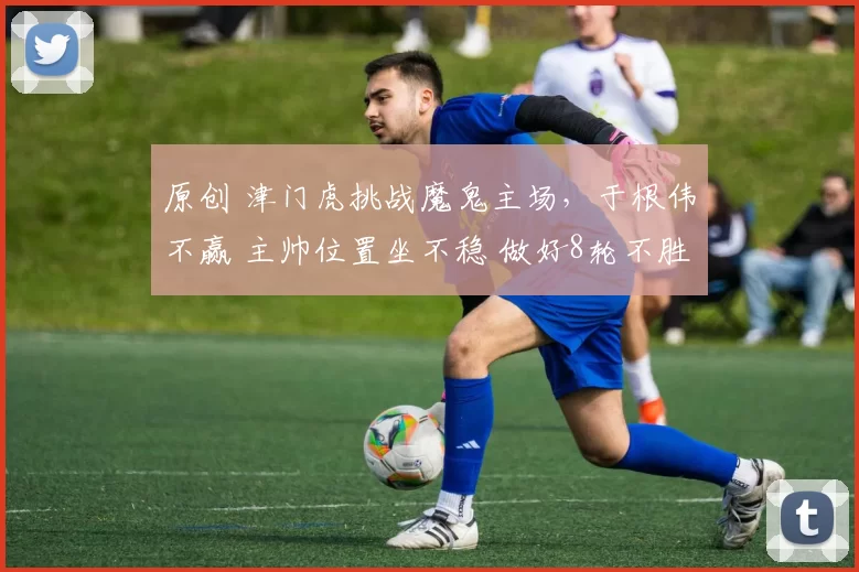 原创 津门虎挑战魔鬼主场，于根伟不赢 主帅位置坐不稳 做好8轮不胜准备