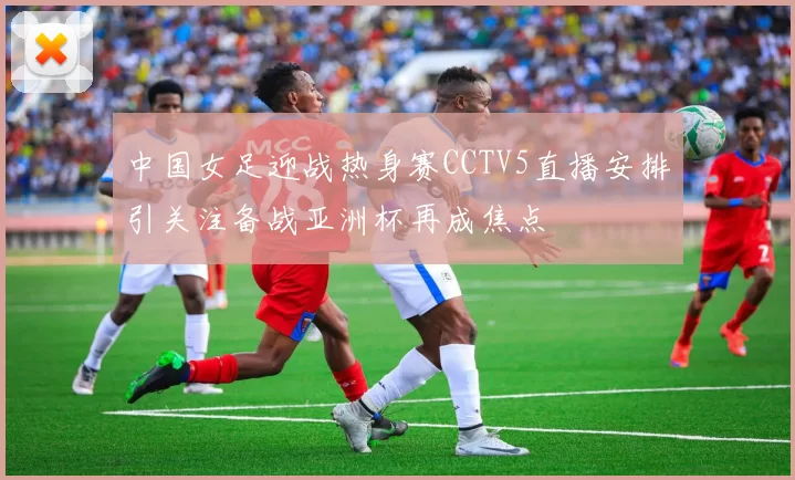 中国女足迎战热身赛CCTV5直播安排引关注备战亚洲杯再成焦点