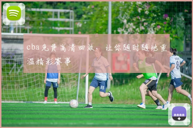 cba免费高清回放，让你随时随地重温精彩赛事