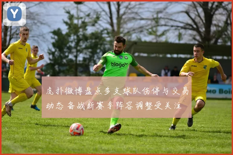 虎扑微博盘点多支球队伤停与交易动态 备战新赛季阵容调整受关注