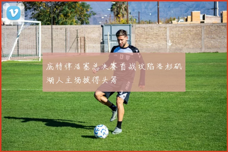 底特律活塞总决赛首战攻陷洛杉矶湖人主场拔得头筹