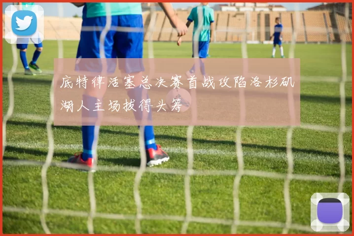 底特律活塞总决赛首战攻陷洛杉矶湖人主场拔得头筹