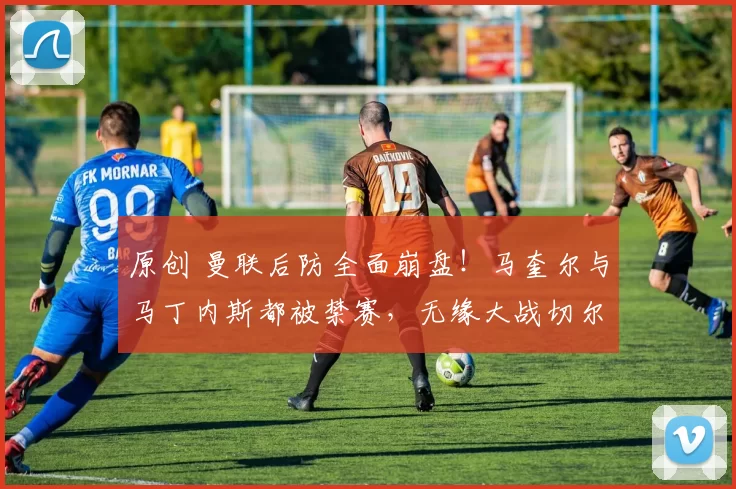 原创 曼联后防全面崩盘！马奎尔与马丁内斯都被禁赛，无缘大战切尔西