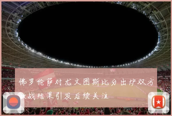 佛罗伦萨对尤文图斯比分出炉双方激战结果引发后续关注