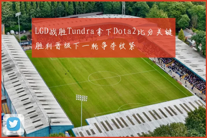 LGD战胜Tundra拿下Dota2比分关键胜利晋级下一轮争夺收紧