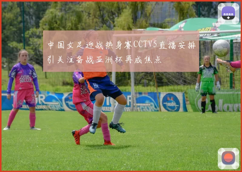中国女足迎战热身赛CCTV5直播安排引关注备战亚洲杯再成焦点