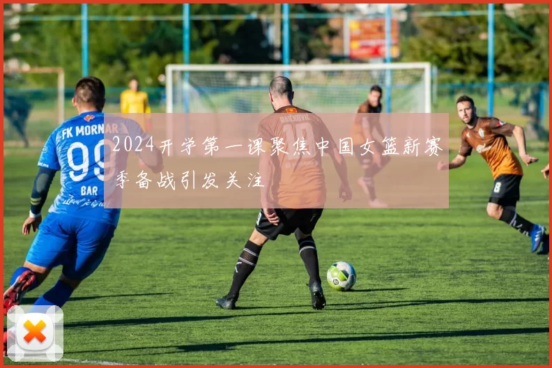 2024开学第一课聚焦中国女篮新赛季备战引发关注